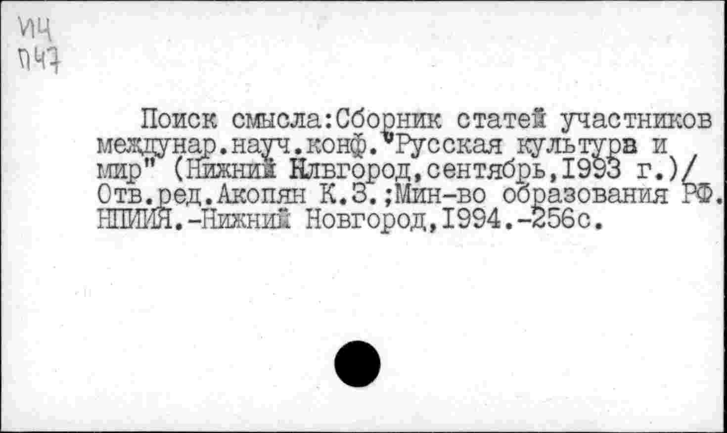 ﻿ж
Поиск смысла:Сборник статей участников между над. науч. конф.’’Русская культура и мир” (Нижний Новгород,сентябрь,1993 г.)/ Отв.ред.Акопян К.З.;Мин-во образования РФ. НПИЙЯ.-Нижний Новгород,1994.-356 с.